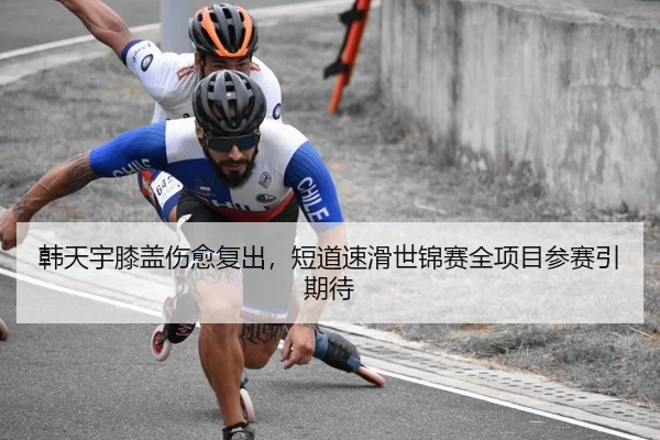 韩天宇膝盖伤愈复出，短道速滑世锦赛全项目参赛引期待