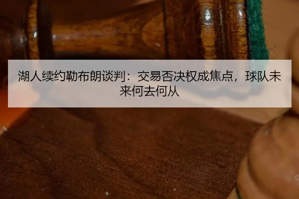 湖人续约勒布朗谈判：交易否决权成焦点，球队未来何去何从