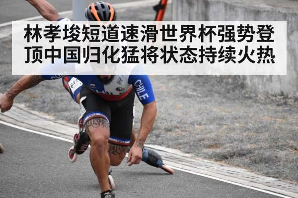 林孝埈短道速滑世界杯强势登顶中国归化猛将状态持续火热
