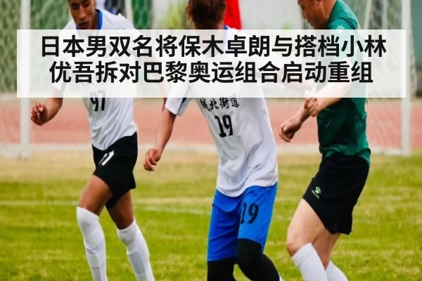 日本男双名将保木卓朗与搭档小林优吾拆对巴黎奥运组合启动重组
