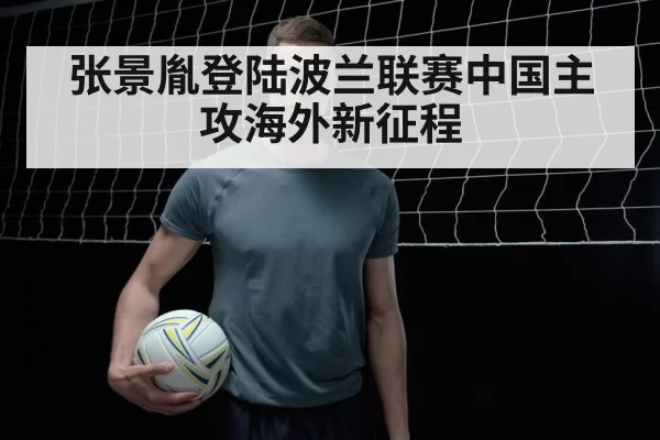 张景胤登陆波兰联赛中国主攻海外新征程