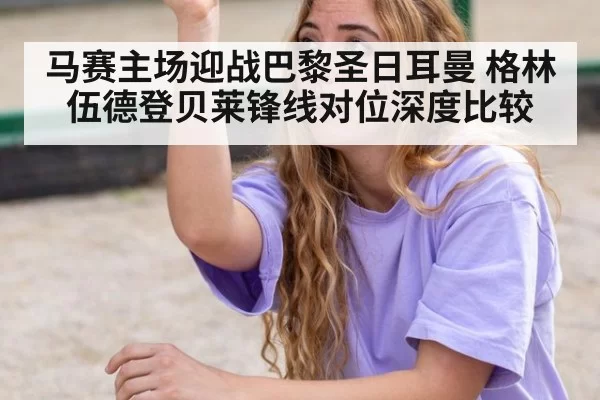 马赛主场迎战巴黎圣日耳曼 格林伍德登贝莱锋线对位深度比较