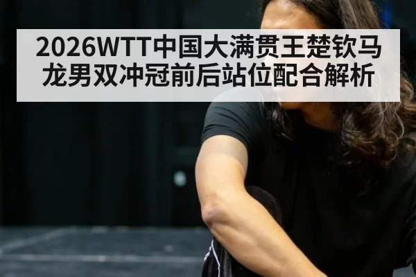 2026WTT中国大满贯王楚钦马龙男双冲冠前后站位配合解析